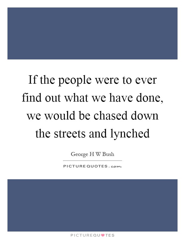 If the people were to ever find out what we have done, we would be chased down the streets and lynched Picture Quote #1