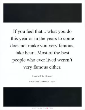 If you feel that... what you do this year or in the years to come does not make you very famous, take heart. Most of the best people who ever lived weren’t very famous either Picture Quote #1