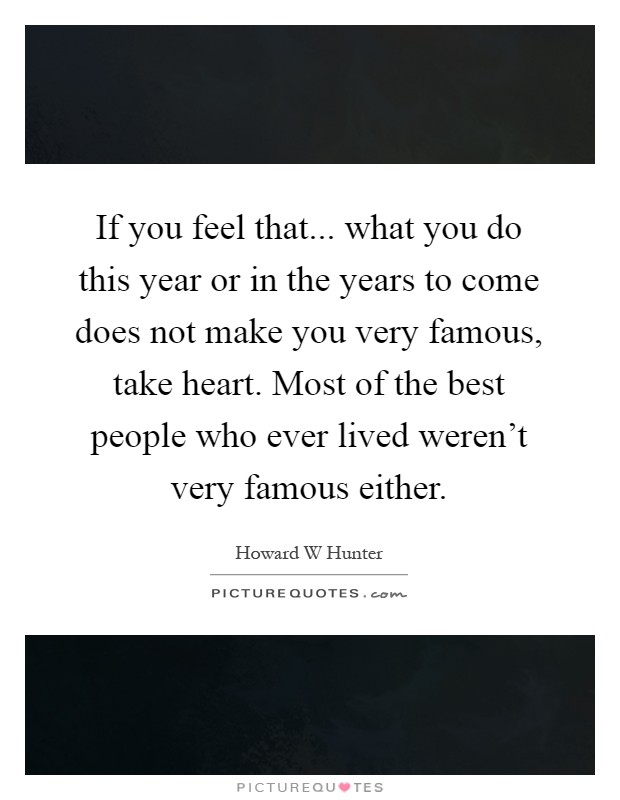 If you feel that... what you do this year or in the years to come does not make you very famous, take heart. Most of the best people who ever lived weren't very famous either Picture Quote #1