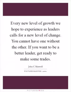 Every new level of growth we hope to experience as leaders calls for a new level of change. You cannot have one without the other. If you want to be a better leader, get ready to make some trades Picture Quote #1