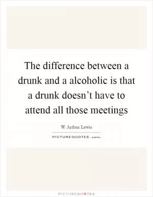 The difference between a drunk and a alcoholic is that a drunk doesn’t have to attend all those meetings Picture Quote #1