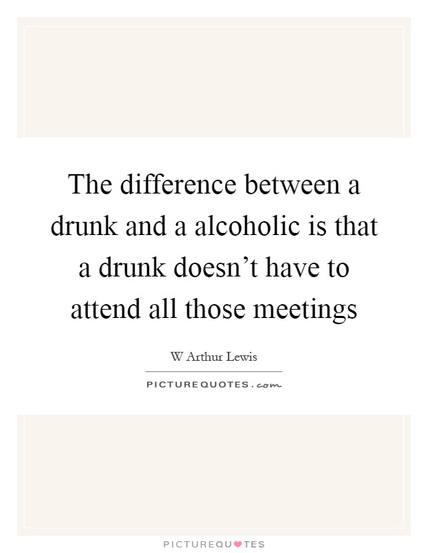 The difference between a drunk and a alcoholic is that a drunk doesn't have to attend all those meetings Picture Quote #1