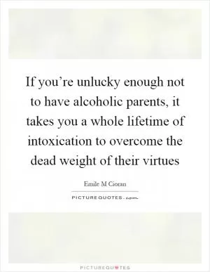 If you’re unlucky enough not to have alcoholic parents, it takes you a whole lifetime of intoxication to overcome the dead weight of their virtues Picture Quote #1