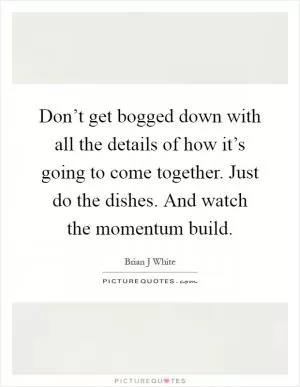 Don’t get bogged down with all the details of how it’s going to come together. Just do the dishes. And watch the momentum build Picture Quote #1