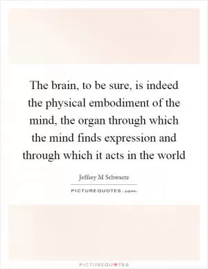 The brain, to be sure, is indeed the physical embodiment of the mind, the organ through which the mind finds expression and through which it acts in the world Picture Quote #1