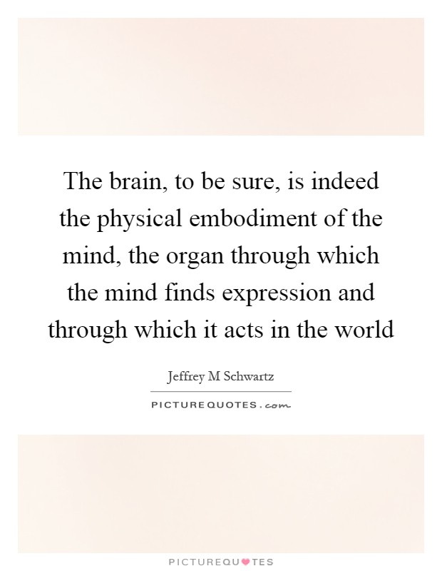 The brain, to be sure, is indeed the physical embodiment of the mind, the organ through which the mind finds expression and through which it acts in the world Picture Quote #1