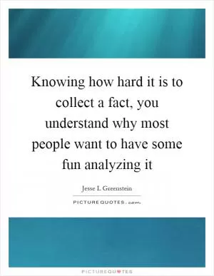 Knowing how hard it is to collect a fact, you understand why most people want to have some fun analyzing it Picture Quote #1