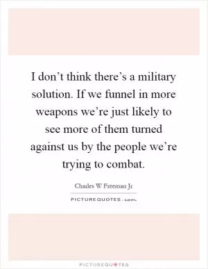 I don’t think there’s a military solution. If we funnel in more weapons we’re just likely to see more of them turned against us by the people we’re trying to combat Picture Quote #1