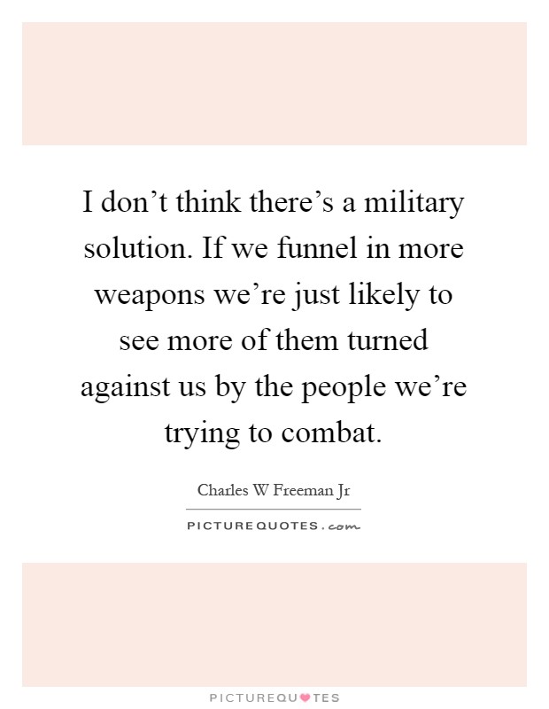 I don't think there's a military solution. If we funnel in more weapons we're just likely to see more of them turned against us by the people we're trying to combat Picture Quote #1