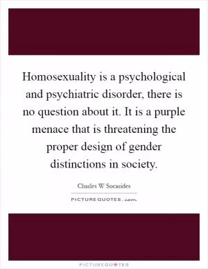 Homosexuality is a psychological and psychiatric disorder, there is no question about it. It is a purple menace that is threatening the proper design of gender distinctions in society Picture Quote #1