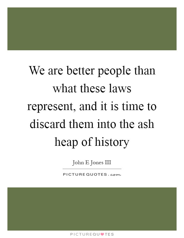 We are better people than what these laws represent, and it is time to discard them into the ash heap of history Picture Quote #1