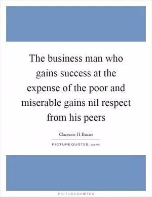 The business man who gains success at the expense of the poor and miserable gains nil respect from his peers Picture Quote #1