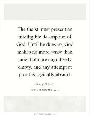 The theist must present an intelligible description of God. Until he does so, God makes no more sense than unie; both are cognitively empty, and any attempt at proof is logically absurd Picture Quote #1