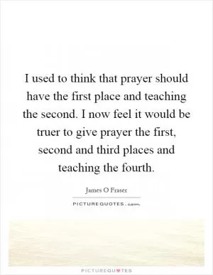 I used to think that prayer should have the first place and teaching the second. I now feel it would be truer to give prayer the first, second and third places and teaching the fourth Picture Quote #1