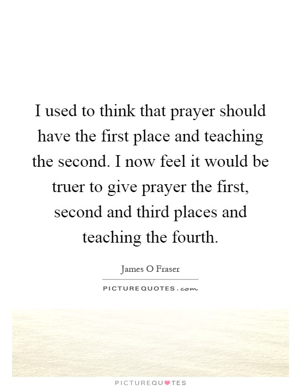 I used to think that prayer should have the first place and teaching the second. I now feel it would be truer to give prayer the first, second and third places and teaching the fourth Picture Quote #1