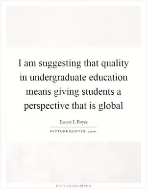 I am suggesting that quality in undergraduate education means giving students a perspective that is global Picture Quote #1