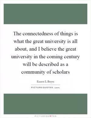 The connectedness of things is what the great university is all about, and I believe the great university in the coming century will be described as a community of scholars Picture Quote #1