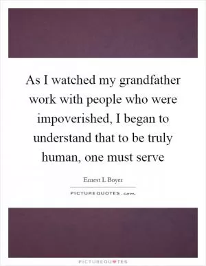 As I watched my grandfather work with people who were impoverished, I began to understand that to be truly human, one must serve Picture Quote #1