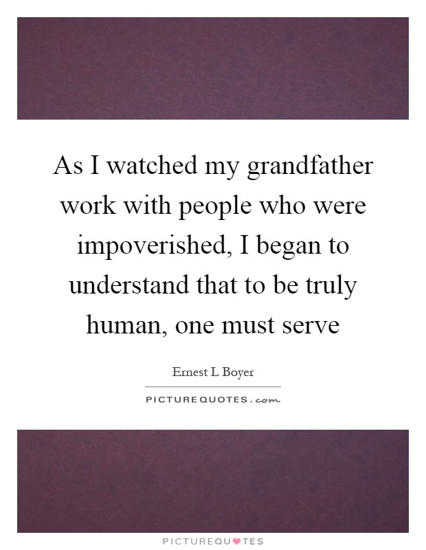 As I watched my grandfather work with people who were impoverished, I began to understand that to be truly human, one must serve Picture Quote #1