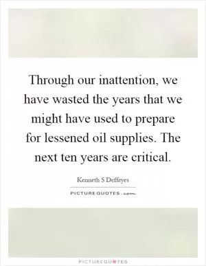 Through our inattention, we have wasted the years that we might have used to prepare for lessened oil supplies. The next ten years are critical Picture Quote #1