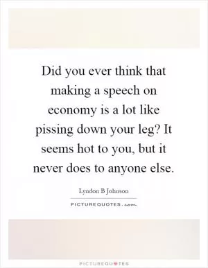 Did you ever think that making a speech on economy is a lot like pissing down your leg? It seems hot to you, but it never does to anyone else Picture Quote #1