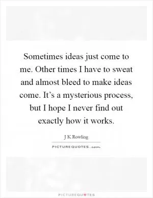 Sometimes ideas just come to me. Other times I have to sweat and almost bleed to make ideas come. It’s a mysterious process, but I hope I never find out exactly how it works Picture Quote #1