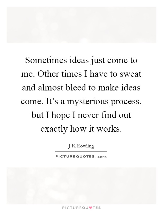 Sometimes ideas just come to me. Other times I have to sweat and almost bleed to make ideas come. It's a mysterious process, but I hope I never find out exactly how it works Picture Quote #1