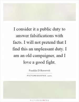 I consider it a public duty to answer falsifications with facts. I will not pretend that I find this an unpleasant duty. I am an old campaigner, and I love a good fight Picture Quote #1