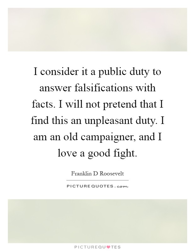I consider it a public duty to answer falsifications with facts. I will not pretend that I find this an unpleasant duty. I am an old campaigner, and I love a good fight Picture Quote #1