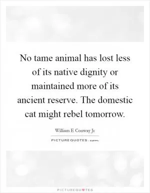 No tame animal has lost less of its native dignity or maintained more of its ancient reserve. The domestic cat might rebel tomorrow Picture Quote #1