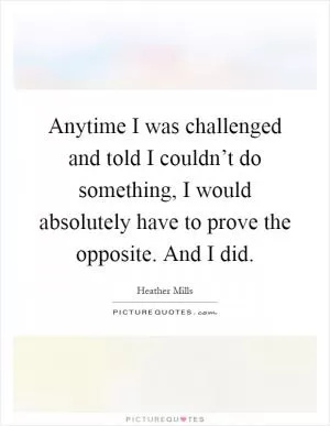 Anytime I was challenged and told I couldn’t do something, I would absolutely have to prove the opposite. And I did Picture Quote #1