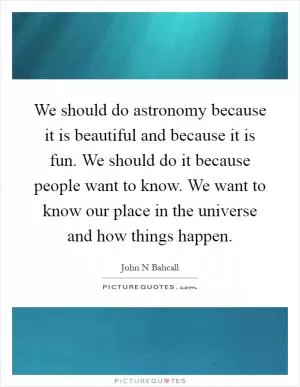 We should do astronomy because it is beautiful and because it is fun. We should do it because people want to know. We want to know our place in the universe and how things happen Picture Quote #1