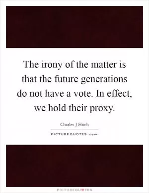 The irony of the matter is that the future generations do not have a vote. In effect, we hold their proxy Picture Quote #1