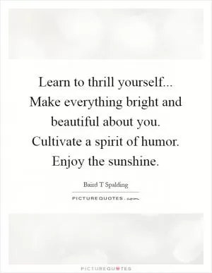 Learn to thrill yourself... Make everything bright and beautiful about you. Cultivate a spirit of humor. Enjoy the sunshine Picture Quote #1
