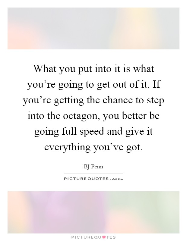 What you put into it is what you're going to get out of it. If you're getting the chance to step into the octagon, you better be going full speed and give it everything you've got Picture Quote #1