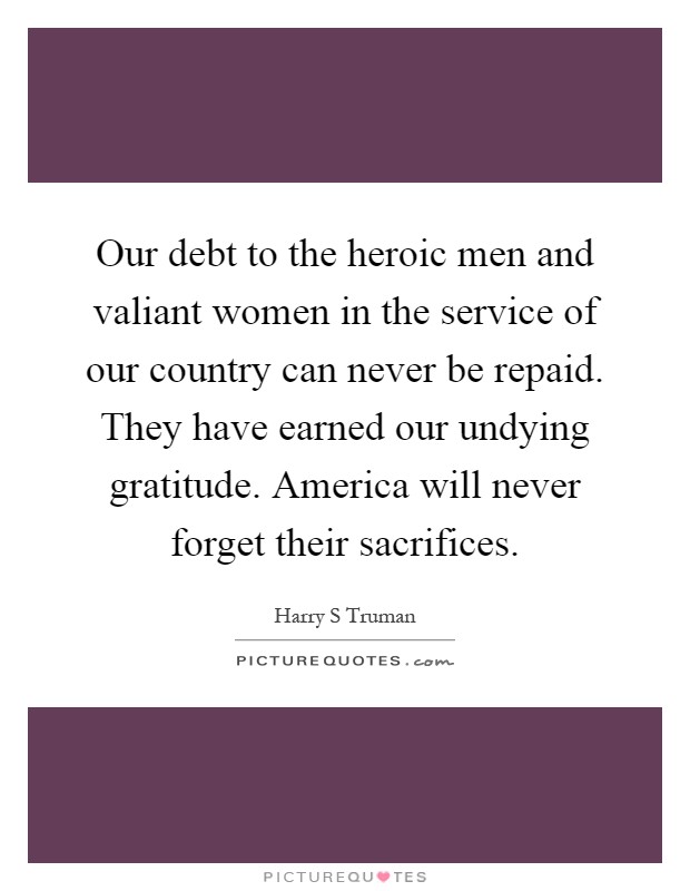 Our debt to the heroic men and valiant women in the service of our country can never be repaid. They have earned our undying gratitude. America will never forget their sacrifices Picture Quote #1