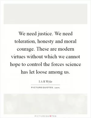 We need justice. We need toleration, honesty and moral courage. These are modern virtues without which we cannot hope to control the forces science has let loose among us Picture Quote #1
