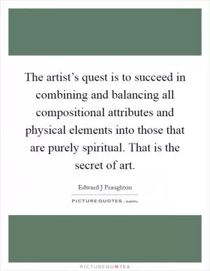 The artist’s quest is to succeed in combining and balancing all compositional attributes and physical elements into those that are purely spiritual. That is the secret of art Picture Quote #1