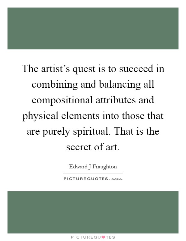 The artist's quest is to succeed in combining and balancing all compositional attributes and physical elements into those that are purely spiritual. That is the secret of art Picture Quote #1
