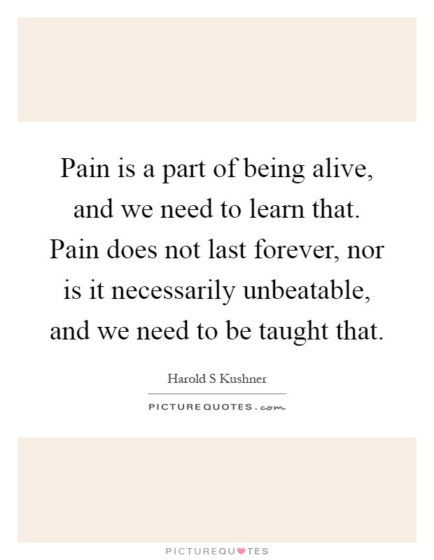 Pain is a part of being alive, and we need to learn that. Pain does not last forever, nor is it necessarily unbeatable, and we need to be taught that Picture Quote #1