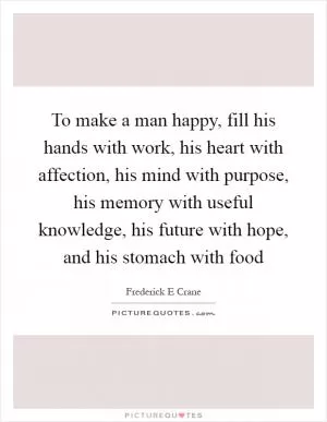 To make a man happy, fill his hands with work, his heart with affection, his mind with purpose, his memory with useful knowledge, his future with hope, and his stomach with food Picture Quote #1