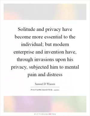 Solitude and privacy have become more essential to the individual; but modern enterprise and invention have, through invasions upon his privacy, subjected him to mental pain and distress Picture Quote #1