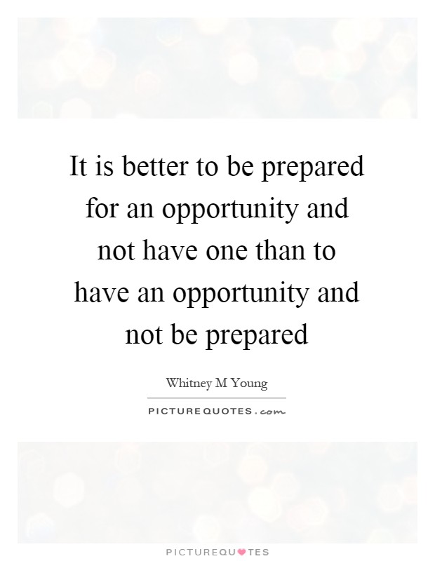 It is better to be prepared for an opportunity and not have one than to have an opportunity and not be prepared Picture Quote #1