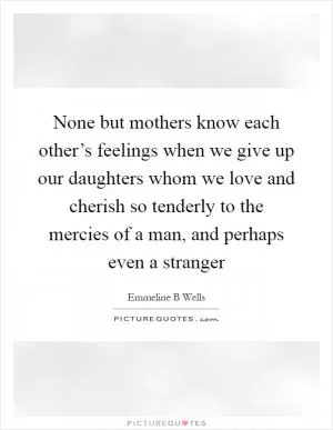 None but mothers know each other’s feelings when we give up our daughters whom we love and cherish so tenderly to the mercies of a man, and perhaps even a stranger Picture Quote #1