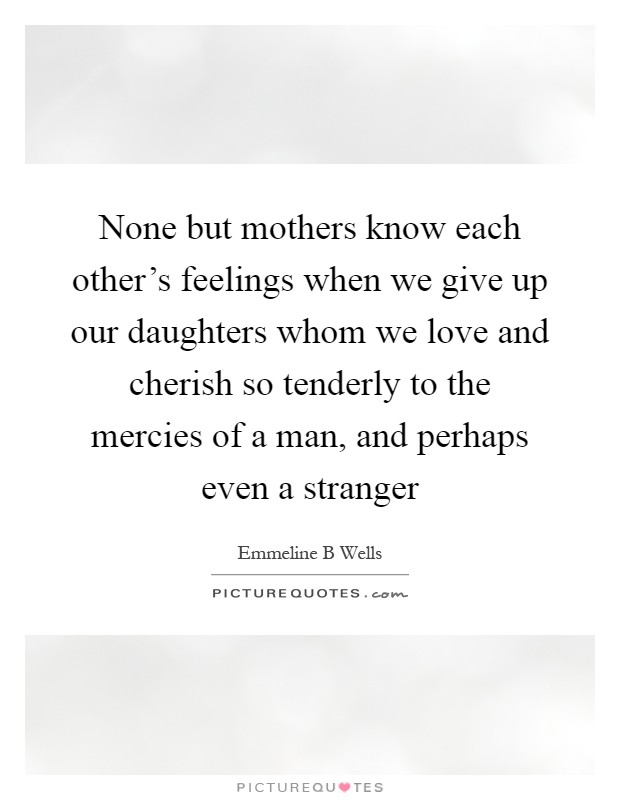 None but mothers know each other's feelings when we give up our daughters whom we love and cherish so tenderly to the mercies of a man, and perhaps even a stranger Picture Quote #1