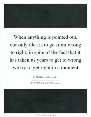 When anything is pointed out, our only idea is to go from wrong to right; in spite of the fact that it has taken us years to get to wrong we try to get right in a moment Picture Quote #1