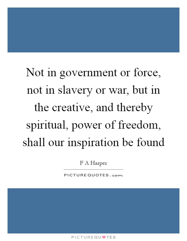 Not in government or force, not in slavery or war, but in the creative, and thereby spiritual, power of freedom, shall our inspiration be found Picture Quote #1