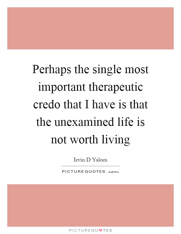 Perhaps the single most important therapeutic credo that I have is that the unexamined life is not worth living Picture Quote #1
