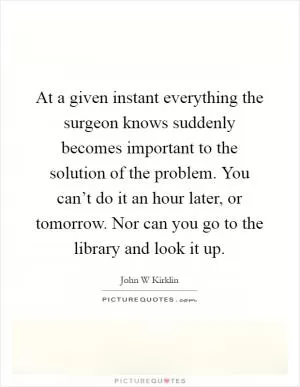 At a given instant everything the surgeon knows suddenly becomes important to the solution of the problem. You can’t do it an hour later, or tomorrow. Nor can you go to the library and look it up Picture Quote #1