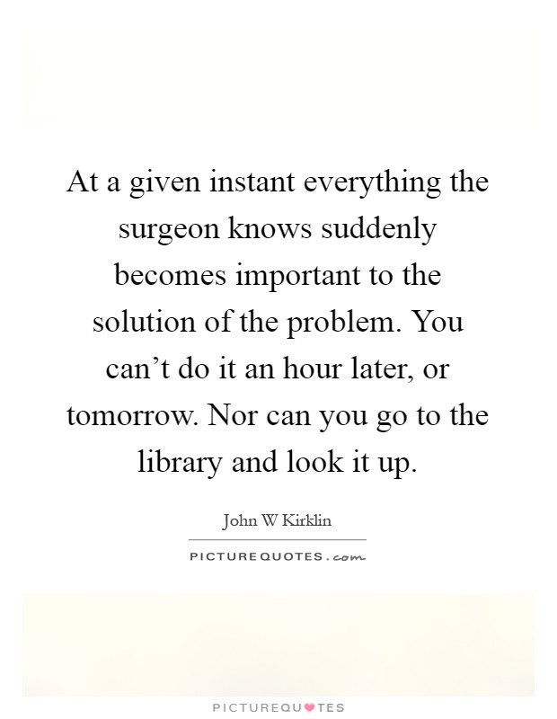 At a given instant everything the surgeon knows suddenly becomes important to the solution of the problem. You can't do it an hour later, or tomorrow. Nor can you go to the library and look it up Picture Quote #1